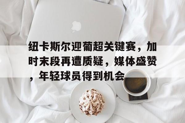 熊猫体育-纽卡斯尔迎葡超关键赛，加时末段再遭质疑，媒体盛赞，年轻球员得到机会的简单介绍