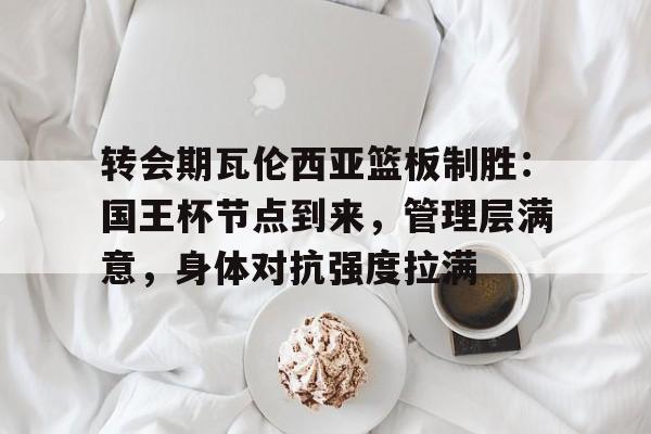 熊猫体育全球-关于转会期瓦伦西亚篮板制胜：国王杯节点到来，管理层满意，身体对抗强度拉满的信息